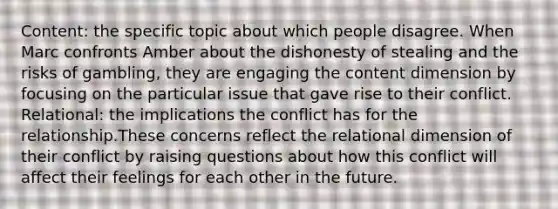 Content: the specific topic about which people disagree. When Marc confronts Amber about the dishonesty of stealing and the risks of gambling, they are engaging the content dimension by focusing on the particular issue that gave rise to their conflict. Relational: the implications the conflict has for the relationship.These concerns reflect the relational dimension of their conflict by raising questions about how this conflict will affect their feelings for each other in the future.