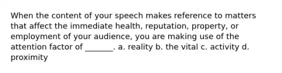 When the content of your speech makes reference to matters that affect the immediate health, reputation, property, or employment of your audience, you are making use of the attention factor of _______. a. reality b. the vital c. activity d. proximity