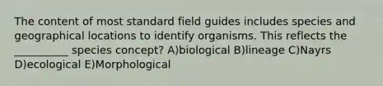 The content of most standard field guides includes species and geographical locations to identify organisms. This reflects the __________ species concept? A)biological B)lineage C)Nayrs D)ecological E)Morphological