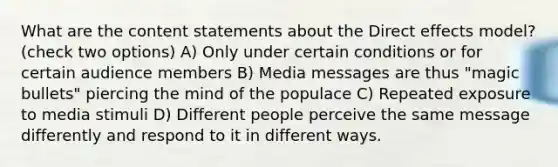 What are the content statements about the Direct effects model? (check two options) A) Only under certain conditions or for certain audience members B) Media messages are thus "magic bullets" piercing the mind of the populace C) Repeated exposure to media stimuli D) Different people perceive the same message differently and respond to it in different ways.