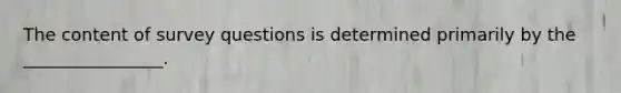 The content of survey questions is determined primarily by the ________________.