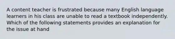 A content teacher is frustrated because many English language learners in his class are unable to read a textbook independently. Which of the following statements provides an explanation for the issue at hand