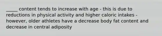 _____ content tends to increase with age - this is due to reductions in physical activity and higher caloric intakes - however, older athletes have a decrease body fat content and decrease in central adiposity