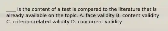 ____ is the content of a test is compared to the literature that is already available on the topic. A. face validity B. content validity C. criterion-related validity D. concurrent validity