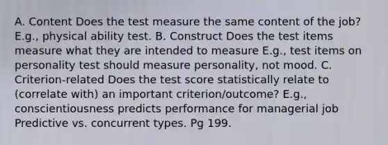 A. Content Does the test measure the same content of the job? E.g., physical ability test. B. Construct Does the test items measure what they are intended to measure E.g., test items on personality test should measure personality, not mood. C. Criterion-related Does the test score statistically relate to (correlate with) an important criterion/outcome? E.g., conscientiousness predicts performance for managerial job Predictive vs. concurrent types. Pg 199.