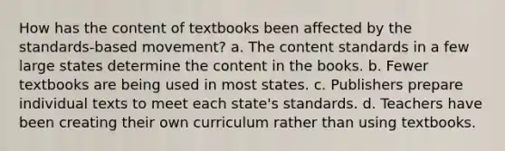 How has the content of textbooks been affected by the standards-based movement?​ a. ​The content standards in a few large states determine the content in the books. b. ​Fewer textbooks are being used in most states. c. ​Publishers prepare individual texts to meet each state's standards. d. ​Teachers have been creating their own curriculum rather than using textbooks.