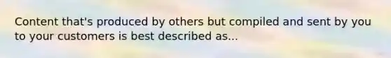 Content that's produced by others but compiled and sent by you to your customers is best described as...