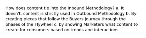 How does content tie into the Inbound Methodology? a. It doesn't, content is strictly used in Outbound Methodology b. By creating pieces that follow the Buyers Journey through the phases of the Flywheel c. by showing Marketers what content to create for consumers based on trends and interactions