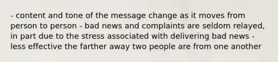 - content and tone of the message change as it moves from person to person - bad news and complaints are seldom relayed, in part due to the stress associated with delivering bad news - less effective the farther away two people are from one another