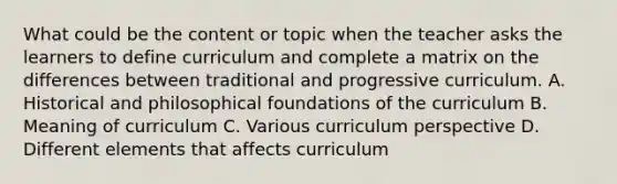 What could be the content or topic when the teacher asks the learners to define curriculum and complete a matrix on the differences between traditional and progressive curriculum. A. Historical and philosophical foundations of the curriculum B. Meaning of curriculum C. Various curriculum perspective D. Different elements that affects curriculum