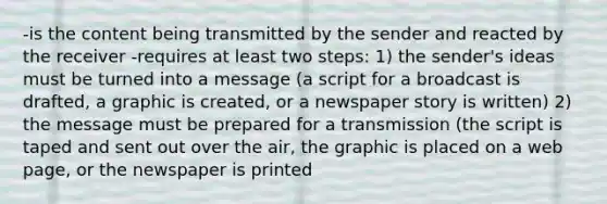 -is the content being transmitted by the sender and reacted by the receiver -requires at least two steps: 1) the sender's ideas must be turned into a message (a script for a broadcast is drafted, a graphic is created, or a newspaper story is written) 2) the message must be prepared for a transmission (the script is taped and sent out over the air, the graphic is placed on a web page, or the newspaper is printed