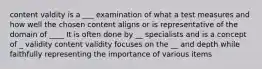 content valdity is a ___ examination of what a test measures and how well the chosen content aligns or is representative of the domain of ____ It is often done by __ specialists and is a concept of _ validity content validity focuses on the __ and depth while faithfully representing the importance of various items