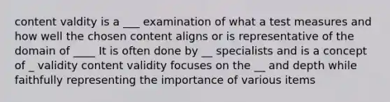 content valdity is a ___ examination of what a test measures and how well the chosen content aligns or is representative of the domain of ____ It is often done by __ specialists and is a concept of _ validity content validity focuses on the __ and depth while faithfully representing the importance of various items