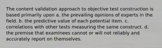 The content validation approach to objective test construction is based primarily upon a. the prevailing opinions of experts in the field. b. the predictive value of each potential item. c. correlations with other tests measuring the same construct. d. the premise that examinees cannot or will not reliably and accurately report on themselves.