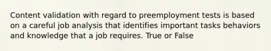 Content validation with regard to preemployment tests is based on a careful job analysis that identifies important tasks behaviors and knowledge that a job requires. True or False