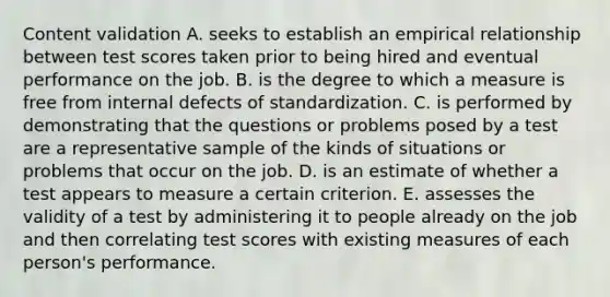 Content validation A. seeks to establish an empirical relationship between test scores taken prior to being hired and eventual performance on the job. B. is the degree to which a measure is free from internal defects of standardization. C. is performed by demonstrating that the questions or problems posed by a test are a representative sample of the kinds of situations or problems that occur on the job. D. is an estimate of whether a test appears to measure a certain criterion. E. assesses the validity of a test by administering it to people already on the job and then correlating test scores with existing measures of each person's performance.