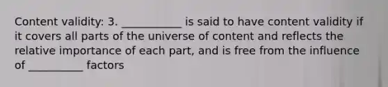 Content validity: 3. ___________ is said to have content validity if it covers all parts of the universe of content and reflects the relative importance of each part, and is free from the influence of __________ factors