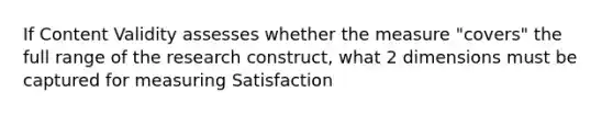 If Content Validity assesses whether the measure "covers" the full range of the research construct, what 2 dimensions must be captured for measuring Satisfaction