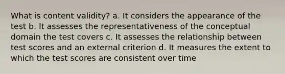 What is content validity? a. It considers the appearance of the test b. It assesses the representativeness of the conceptual domain the test covers c. It assesses the relationship between test scores and an external criterion d. It measures the extent to which the test scores are consistent over time