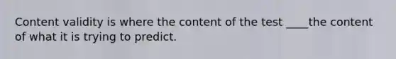 Content validity is where the content of the test ____the content of what it is trying to predict.