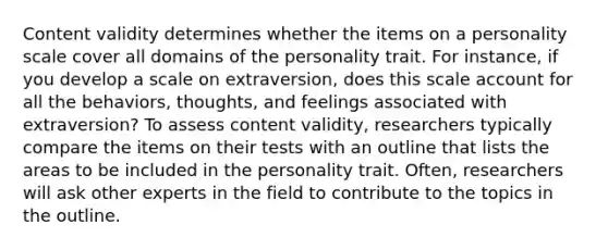 Content validity determines whether the items on a personality scale cover all domains of the personality trait. For instance, if you develop a scale on extraversion, does this scale account for all the behaviors, thoughts, and feelings associated with extraversion? To assess content validity, researchers typically compare the items on their tests with an outline that lists the areas to be included in the personality trait. Often, researchers will ask other experts in the field to contribute to the topics in the outline.