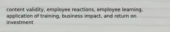 content validity, employee reactions, employee learning, application of training, business impact, and return on investment