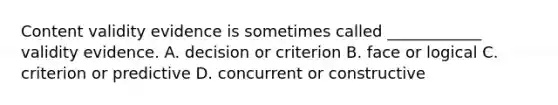 Content validity evidence is sometimes called ____________ validity evidence. A. decision or criterion B. face or logical C. criterion or predictive D. concurrent or constructive