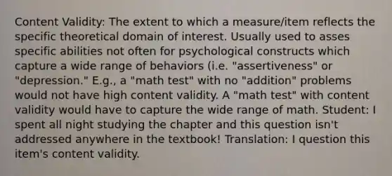 Content Validity: The extent to which a measure/item reflects the specific theoretical domain of interest. Usually used to asses specific abilities not often for psychological constructs which capture a wide range of behaviors (i.e. "assertiveness" or "depression." E.g., a "math test" with no "addition" problems would not have high content validity. A "math test" with content validity would have to capture the wide range of math. Student: I spent all night studying the chapter and this question isn't addressed anywhere in the textbook! Translation: I question this item's content validity.