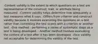 -Content validity is the extent to which questions on a test are representative of the construct, trait, or attribute being measured. -Content validity helps determine how adequately a test measures what it says. -Differs from criterion and construct validity because it involves examining the questions on a test rather than correlating the test scores with a criterion or another test. -One method - performing a series of systematic steps as a test is being developed. - Another method involves evaluating the content of a test after it has been developed. -Face validity not acceptable for determining the validity of the test.