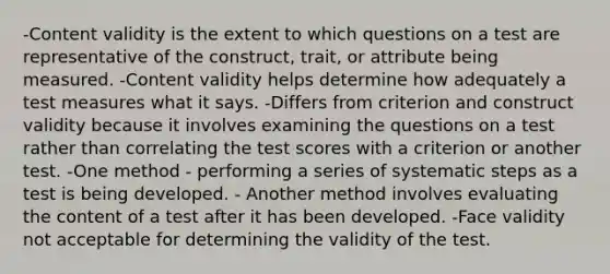 -Content validity is the extent to which questions on a test are representative of the construct, trait, or attribute being measured. -Content validity helps determine how adequately a test measures what it says. -Differs from criterion and construct validity because it involves examining the questions on a test rather than correlating the test scores with a criterion or another test. -One method - performing a series of systematic steps as a test is being developed. - Another method involves evaluating the content of a test after it has been developed. -Face validity not acceptable for determining the validity of the test.