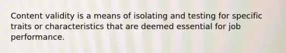 Content validity is a means of isolating and testing for specific traits or characteristics that are deemed essential for job performance.