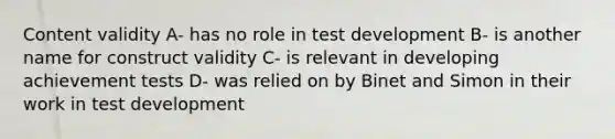 Content validity A- has no role in test development B- is another name for construct validity C- is relevant in developing achievement tests D- was relied on by Binet and Simon in their work in test development