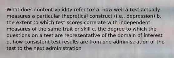 What does content validity refer to? a. how well a test actually measures a particular theoretical construct (i.e., depression) b. the extent to which test scores correlate with independent measures of the same trait or skill c. the degree to which the questions on a test are representative of the domain of interest d. how consistent test results are from one administration of the test to the next administration