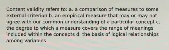 Content validity refers to: a. a comparison of measures to some external criterion b. an empirical measure that may or may not agree with our common understanding of a particular concept c. the degree to which a measure covers the range of meanings included within the concepts d. the basis of logical relationships among variables