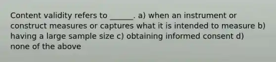 Content validity refers to ______. a) when an instrument or construct measures or captures what it is intended to measure b) having a large sample size c) obtaining informed consent d) none of the above