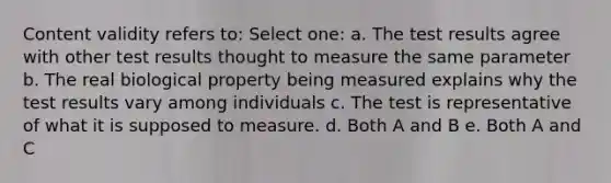 Content validity refers to: Select one: a. The test results agree with other test results thought to measure the same parameter b. The real biological property being measured explains why the test results vary among individuals c. The test is representative of what it is supposed to measure. d. Both A and B e. Both A and C