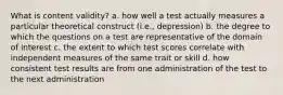 What is content validity? a. how well a test actually measures a particular theoretical construct (i.e., depression) b. the degree to which the questions on a test are representative of the domain of interest c. the extent to which test scores correlate with independent measures of the same trait or skill d. how consistent test results are from one administration of the test to the next administration