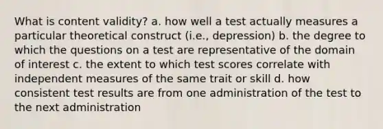 What is content validity? a. how well a test actually measures a particular theoretical construct (i.e., depression) b. the degree to which the questions on a test are representative of the domain of interest c. the extent to which test scores correlate with independent measures of the same trait or skill d. how consistent test results are from one administration of the test to the next administration