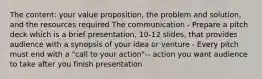 The content: your value proposition, the problem and solution, and the resources required The communication - Prepare a pitch deck which is a brief presentation, 10-12 slides, that provides audience with a synopsis of your idea or venture - Every pitch must end with a "call to your action"-- action you want audience to take after you finish presentation