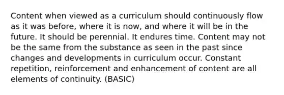 Content when viewed as a curriculum should continuously flow as it was before, where it is now, and where it will be in the future. It should be perennial. It endures time. Content may not be the same from the substance as seen in the past since changes and developments in curriculum occur. Constant repetition, reinforcement and enhancement of content are all elements of continuity. (BASIC)