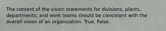 The content of the vision statements for divisions, plants, departments, and work teams should be consistent with the overall vision of an organization. True. False.