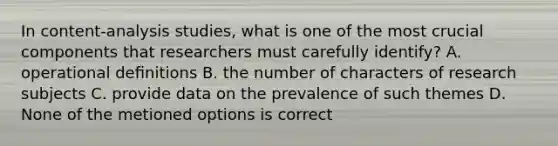 In content-analysis studies, what is one of the most crucial components that researchers must carefully identify? A. operational deﬁnitions B. the number of characters of research subjects C. provide data on the prevalence of such themes D. None of the metioned options is correct