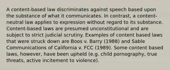 A content-based law discriminates against speech based upon the substance of what it communicates. In contrast, a content-neutral law applies to expression without regard to its substance. Content-based laws are presumed unconstitutional and are subject to strict judicial scrutiny. Examples of content based laws that were struck down are Boos v. Barry (1988) and Sable Communications of California v. FCC (1989). Some content based laws, however, have been upheld (e.g. child pornography, true threats, active incitement to violence).