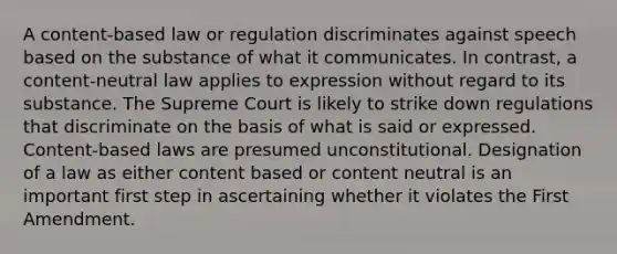 A content-based law or regulation discriminates against speech based on the substance of what it communicates. In contrast, a content-neutral law applies to expression without regard to its substance. The Supreme Court is likely to strike down regulations that discriminate on the basis of what is said or expressed. Content-based laws are presumed unconstitutional. Designation of a law as either content based or content neutral is an important first step in ascertaining whether it violates the First Amendment.