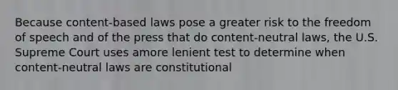 Because content-based laws pose a greater risk to the freedom of speech and of the press that do content-neutral laws, the U.S. Supreme Court uses amore lenient test to determine when content-neutral laws are constitutional