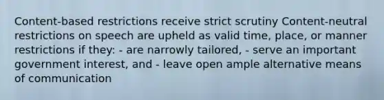 Content-based restrictions receive strict scrutiny Content-neutral restrictions on speech are upheld as valid time, place, or manner restrictions if they: - are narrowly tailored, - serve an important government interest, and - leave open ample alternative means of communication