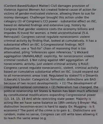 (Content-Based/Subject Matter) Civil damages provision of Violence Against Women Act created federal cause of action for victims of gender-motivated violence, allowing them to sue for money damages. Challenger brought this action under the category (3) of Congress's CCl power - substantial effect on ISC, based on detailed findings and extensive Leg. history by Congress that gender violence costs the economy billions and impedes IS travel for women. o Held unconstitutional (5-4, Rehnquist): Congress cannot regulate noneconomic violent criminal activity by finding that, looked at cumulatively, it has a substantial effect on ISC. § Congressional findings: NOT dispositive, use a "but-for" chain of reasoning that is too attenuated, piling "inferences upon inferences." § Wickard aggregation UNAVAILABLE: explicitly, for noneconomic violent criminal conduct. § Not ruling against ANY aggregation: of noneconomic activity, just violent criminal activity. § RULE: Congress cannot regulate noneconomic, violent, criminal activity based on cumulative substantial effect on ISC. (could expand out to all noneconomic areas trad. Regulated by states??) o Dissents (Liberals) § Souter: Categorical, formalistic distinctions are BAD because of two recent developments: • (1) The development of integrated national commerce • (2) Federalism has changed, the political relationship b/t States & Nation has been much affected by constitutional modifications expanding Congressional power (13, 14, 15, 19 Am) while restricting state power. Majority is acting like we have same balance as 18th century § Breyer: Maj. distinction (econ/non-econ) is hard to apply. Ex: Mugging - is it economic? The point of the crime is to gain ... Distinctions are random, make no sense, Congress can still write laws allowing it to reach the same areas (e.g.