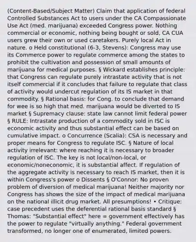 (Content-Based/Subject Matter) Claim that application of federal Controlled Substances Act to users under the CA Compassionate Use Act (med. marijuana) exceeded Congress power. Nothing commercial or economic, nothing being bought or sold, CA CUA users grew their own or used caretakers. Purely local Act in nature. o Held constitutional (6-3, Stevens): Congress may use its Commerce power to regulate commerce among the states to prohibit the cultivation and possession of small amounts of marijuana for medical purposes. § Wickard establishes principle: that Congress can regulate purely intrastate activity that is not itself commercial if it concludes that failure to regulate that class of activity would undercut regulation of its IS market in that commodity. § Rational basis: for Cong. to conclude that demand for wee is so high that med. marijuana would be diverted to IS market § Supremacy clause: state law cannot limit federal power § RULE: Intrastate production of a commodity sold in ISC is economic activity and thus substantial effect can be based on cumulative impact. o Concurrence (Scalia): CSA is necessary and proper means for Congress to regulate ISC. § Nature of local activity irrelevant: where reaching it is necessary to broader regulation of ISC. The key is not local/non-local, or economic/noneconomic, it is substantial affect. If regulation of the aggregate activity is necessary to reach IS market, then it is within Congress's power o Dissents § O'Connor: No proven problem of diversion of medical marijuana! Neither majority nor Congress has shows the size of the impact of medical marijuana on the national illicit drug market. All presumptions! • Critique: case precedent uses the deferential rational basis standard § Thomas: "Substantial effect" here = government effectively has the power to regulate "virtually anything." Federal government transformed, no longer one of enumerated, limited powers.