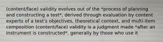 (content/face) validity evolves out of the *process of planning and constructing a test*, derived through evaluation by content experts of a test's objectives, theoretical context, and multi-item composition (content/face) validity is a judgment made *after an instrument is constructed*, generally by those who use it