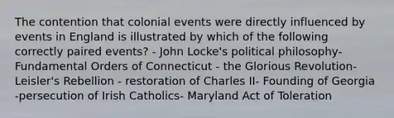 The contention that colonial events were directly influenced by events in England is illustrated by which of the following correctly paired events? - John Locke's political philosophy- Fundamental Orders of Connecticut - the Glorious Revolution- Leisler's Rebellion - restoration of Charles II- Founding of Georgia -persecution of Irish Catholics- Maryland Act of Toleration